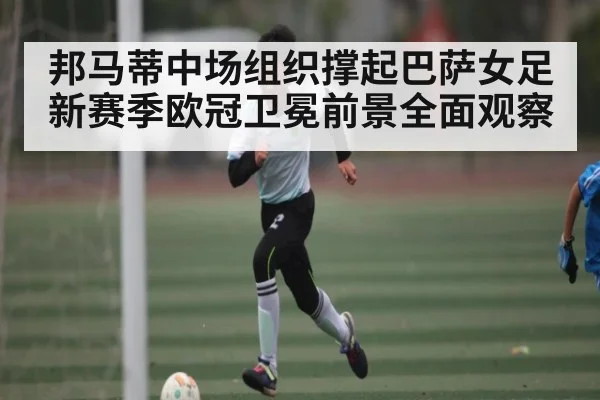 邦马蒂中场组织撑起巴萨女足新赛季欧冠卫冕前景全面观察