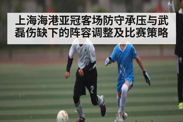 上海海港亚冠客场防守承压与武磊伤缺下的阵容调整及比赛策略